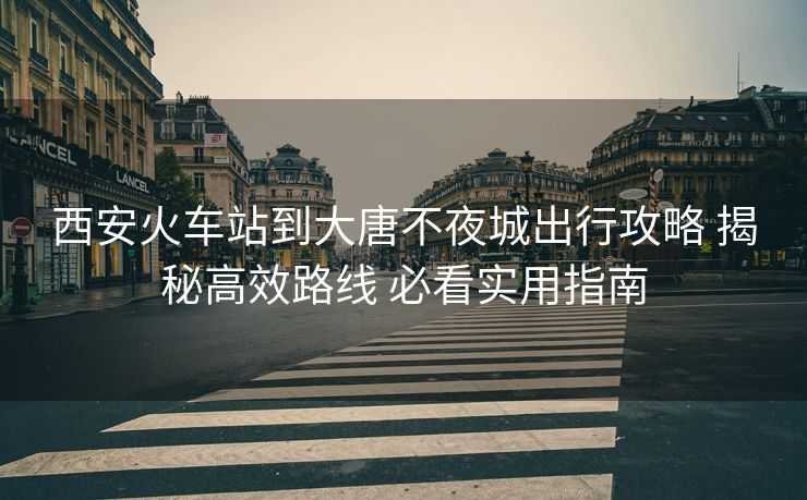 西安火车站到大唐不夜城出行攻略 揭秘高效路线 必看实用指南 西安火车站到大唐不夜城出行攻略 揭秘高效路线 必看实用指南