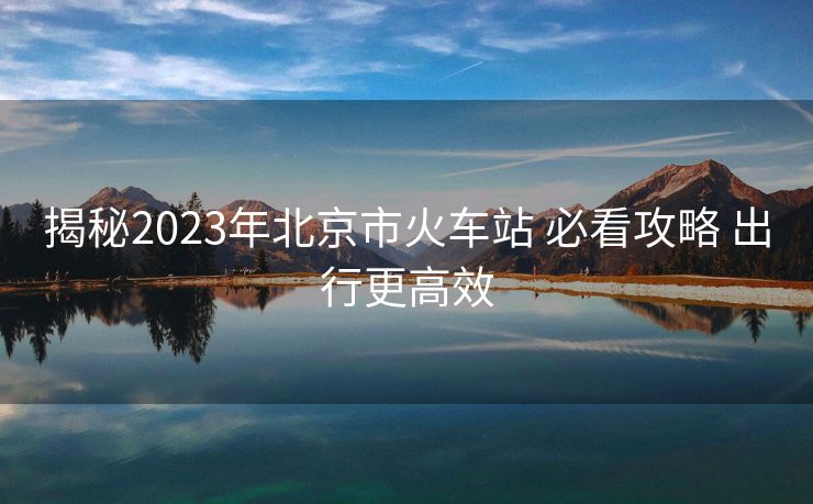 揭秘2023年北京市火车站 必看攻略 出行更高效