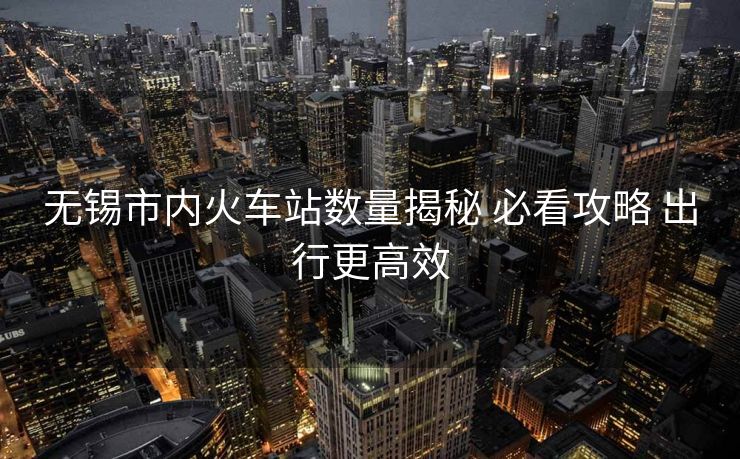 无锡市内火车站数量揭秘 必看攻略 出行更高效 无锡市内火车站数量揭秘 必看攻略 出行更高效