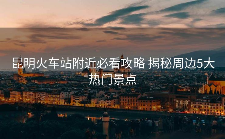 昆明火车站附近必看攻略 揭秘周边5大热门景点