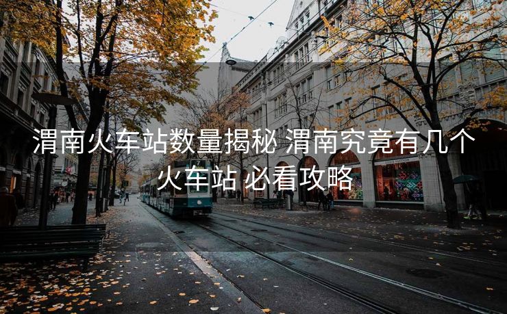 渭南火车站数量揭秘 渭南究竟有几个火车站 必看攻略