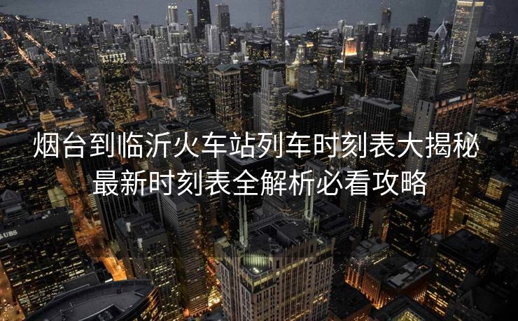 烟台到临沂火车站列车时刻表大揭秘 最新时刻表全解析必看攻略
