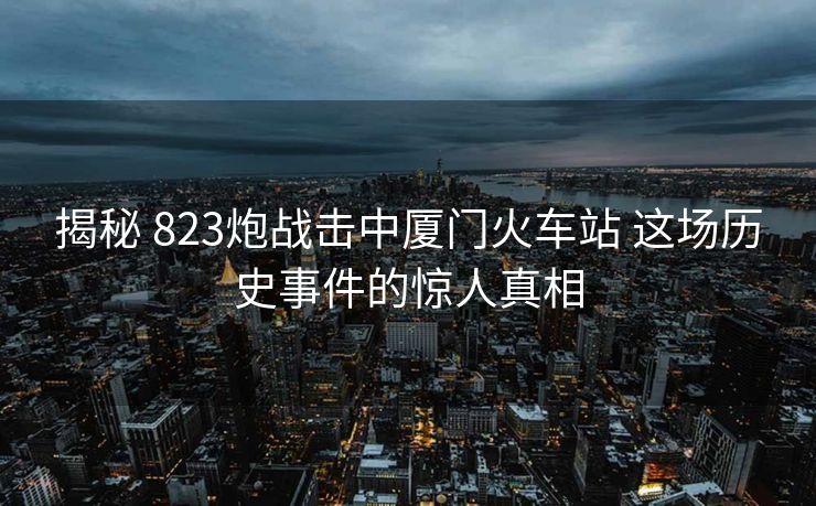 揭秘 823炮战击中厦门火车站 这场历史事件的惊人真相