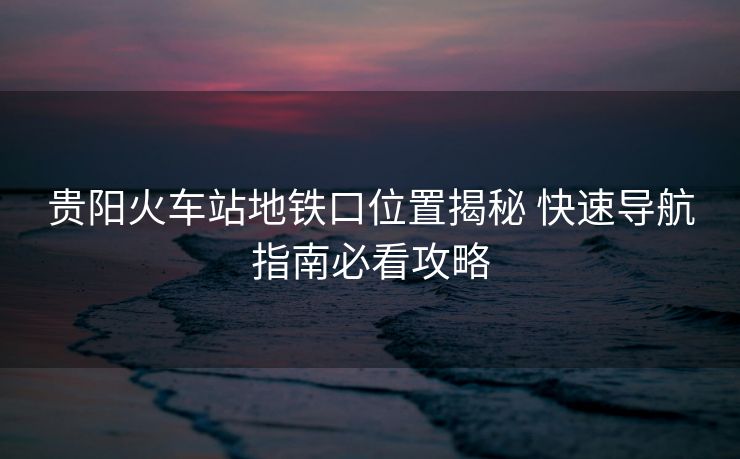 贵阳火车站地铁口位置揭秘 快速导航指南必看攻略