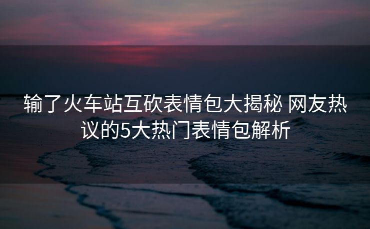输了火车站互砍表情包大揭秘 网友热议的5大热门表情包解析