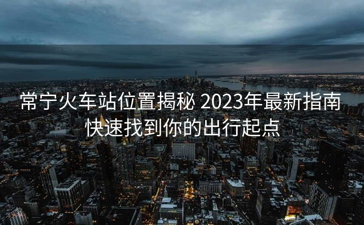 常宁火车站位置揭秘 2023年最新指南 快速找到你的出行起点