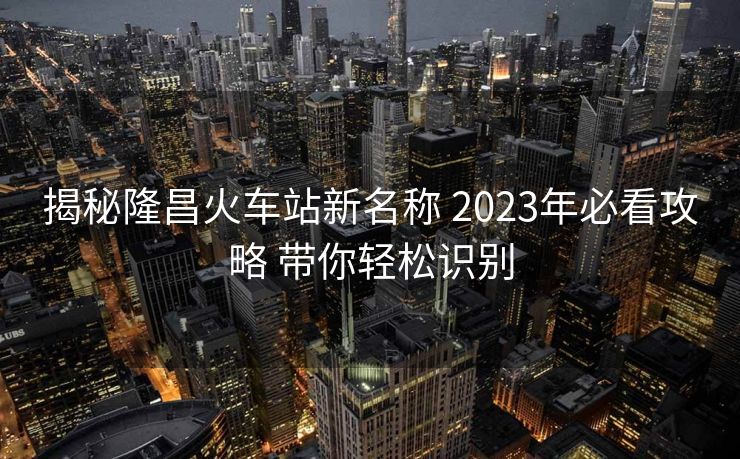 揭秘隆昌火车站新名称 2023年必看攻略 带你轻松识别