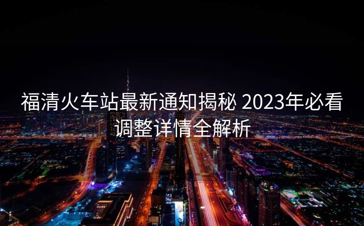 福清火车站最新通知揭秘 2023年必看调整详情全解析