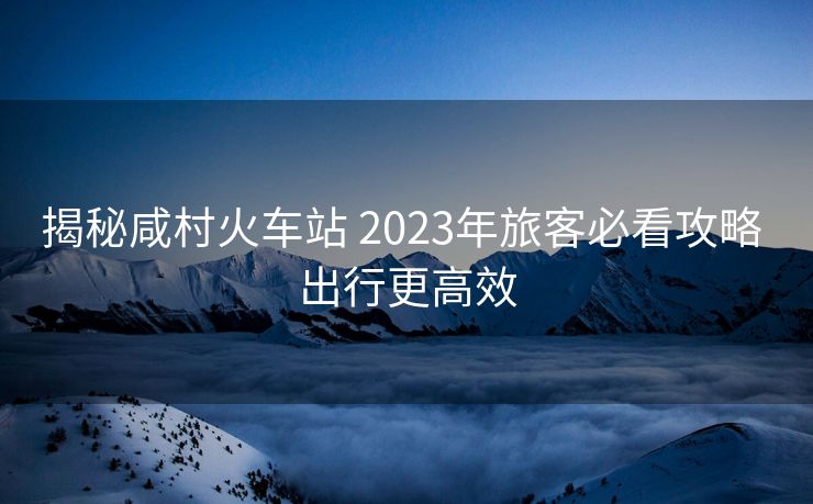 揭秘咸村火车站 2023年旅客必看攻略 出行更高效
