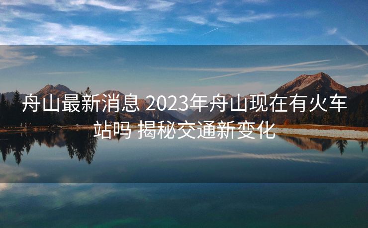 舟山最新消息 2023年舟山现在有火车站吗 揭秘交通新变化