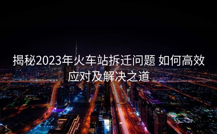 揭秘2023年火车站拆迁问题 如何高效应对及解决之道