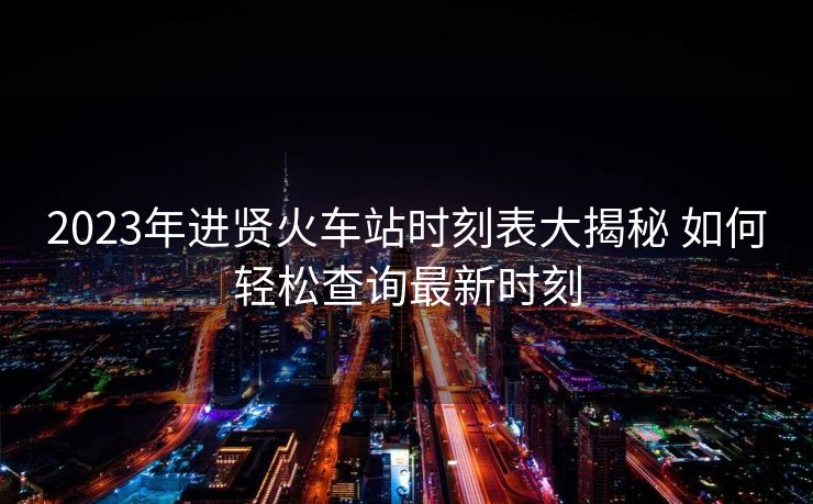 2023年进贤火车站时刻表大揭秘 如何轻松查询最新时刻