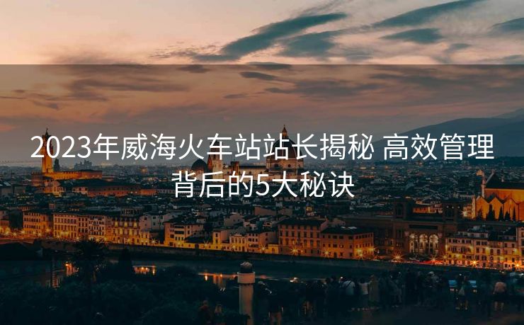 2023年威海火车站站长揭秘 高效管理背后的5大秘诀