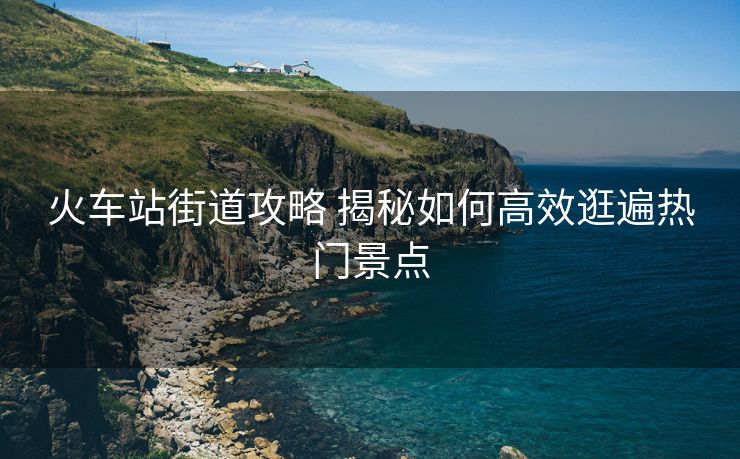 火车站街道攻略 揭秘如何高效逛遍热门景点