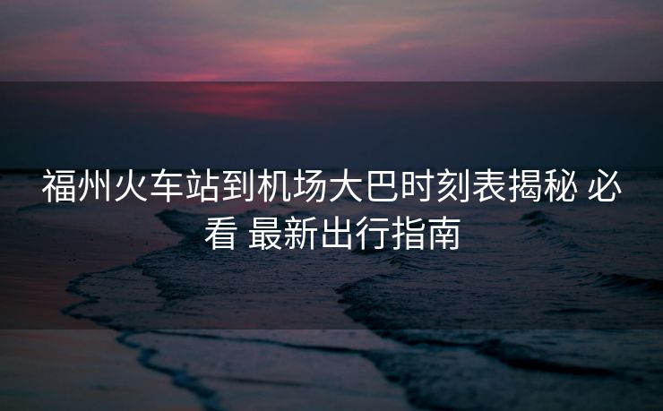福州火车站到机场大巴时刻表揭秘 必看 最新出行指南