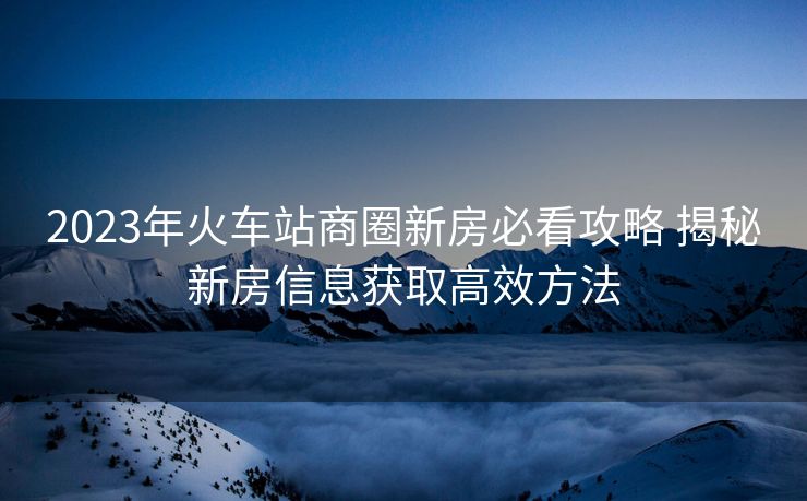 2023年火车站商圈新房必看攻略 揭秘新房信息获取高效方法
