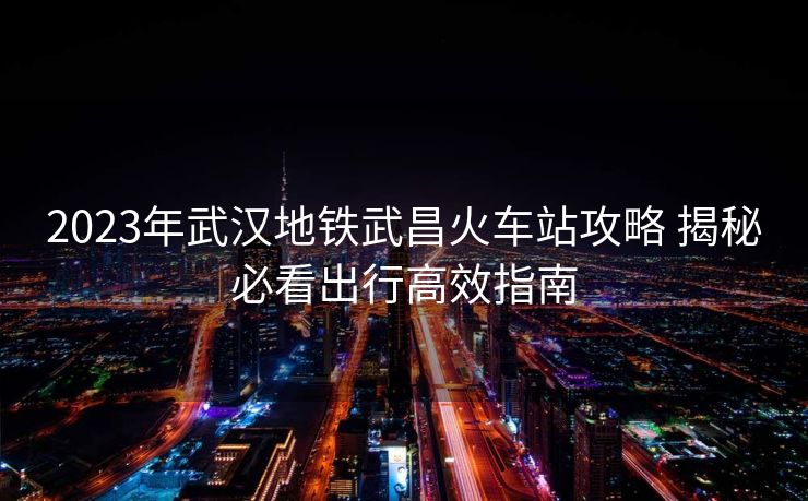 2023年武汉地铁武昌火车站攻略 揭秘必看出行高效指南