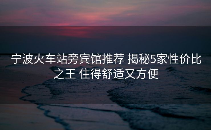 宁波火车站旁宾馆推荐 揭秘5家性价比之王 住得舒适又方便