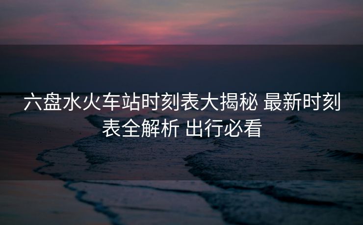 六盘水火车站时刻表大揭秘 最新时刻表全解析 出行必看
