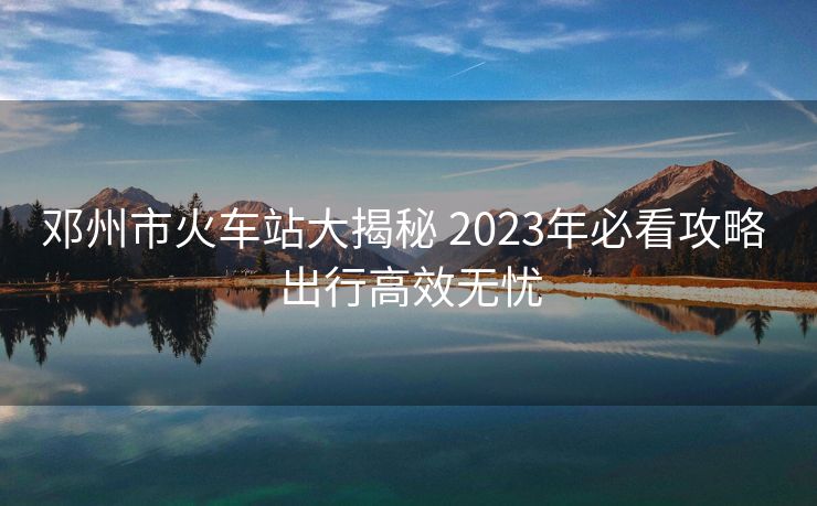 邓州市火车站大揭秘 2023年必看攻略 出行高效无忧