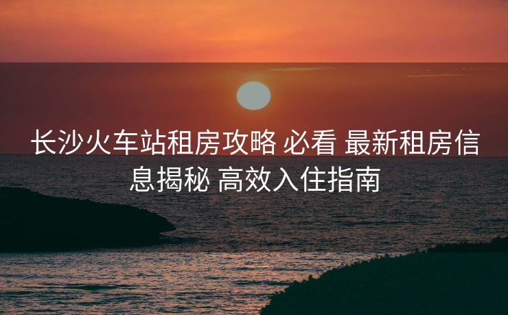 长沙火车站租房攻略 必看 最新租房信息揭秘 高效入住指南