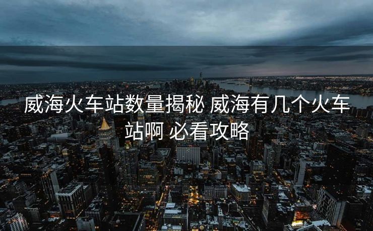 威海火车站数量揭秘 威海有几个火车站啊 必看攻略