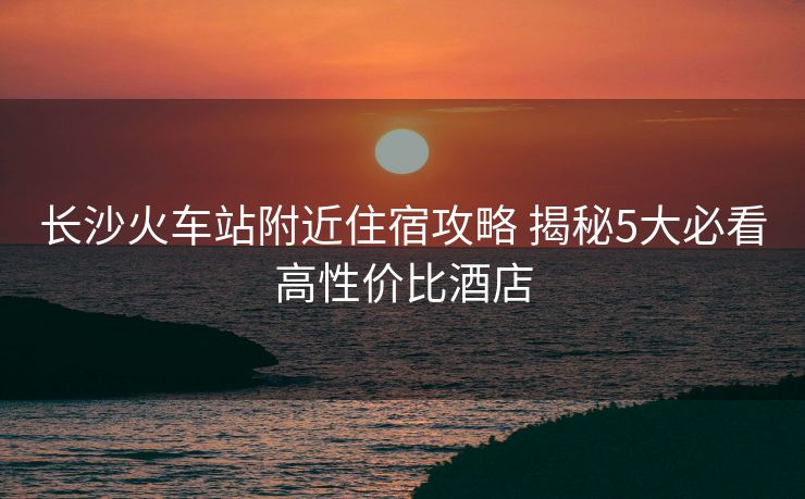 长沙火车站附近住宿攻略 揭秘5大必看高性价比酒店