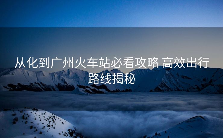 从化到广州火车站必看攻略 高效出行路线揭秘