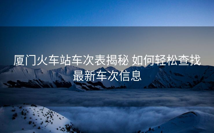 厦门火车站车次表揭秘 如何轻松查找最新车次信息