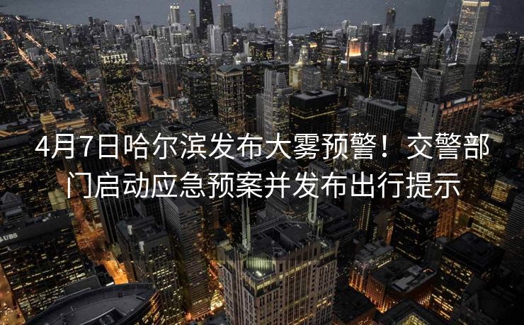 4月7日哈尔滨发布大雾预警！交警部门启动应急预案并发布出行提示
