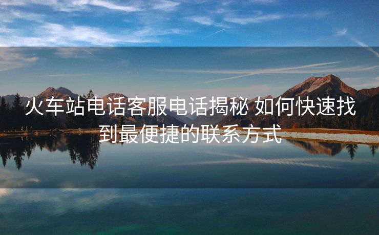 火车站电话客服电话揭秘 如何快速找到最便捷的联系方式