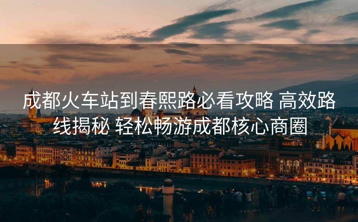 成都火车站到春熙路必看攻略 高效路线揭秘 轻松畅游成都核心商圈