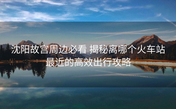 沈阳故宫周边必看 揭秘离哪个火车站最近的高效出行攻略