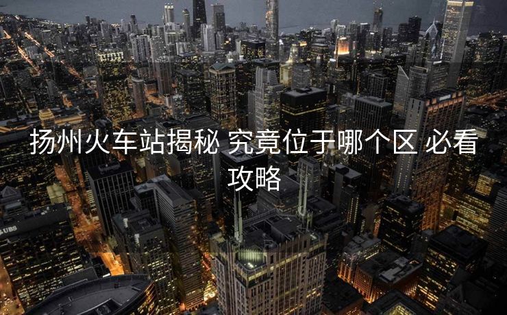 扬州火车站揭秘 究竟位于哪个区 必看攻略 扬州火车站揭秘 究竟位于哪个区 必看攻略