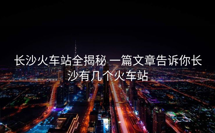 长沙火车站全揭秘 一篇文章告诉你长沙有几个火车站