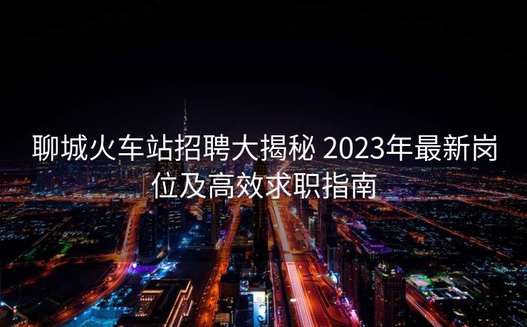 聊城火车站招聘大揭秘 2023年最新岗位及高效求职指南