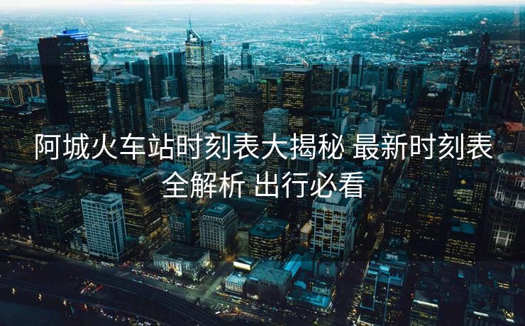 阿城火车站时刻表大揭秘 最新时刻表全解析 出行必看