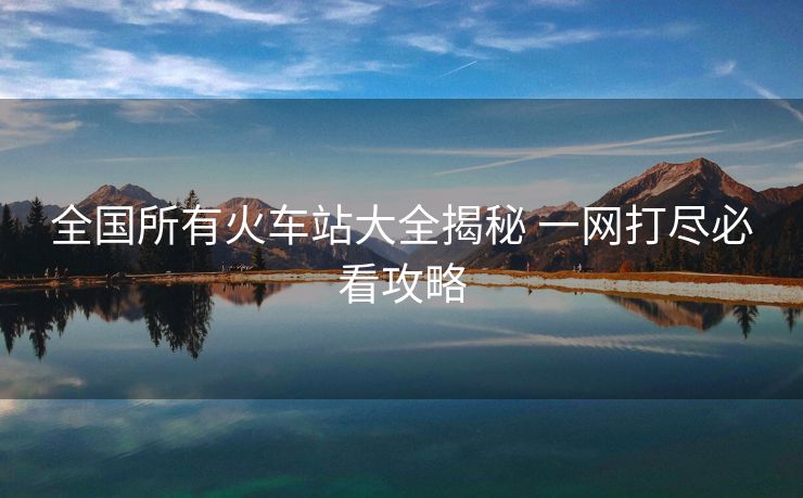 全国所有火车站大全揭秘 一网打尽必看攻略
