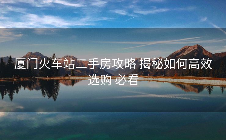 厦门火车站二手房攻略 揭秘如何高效选购 必看