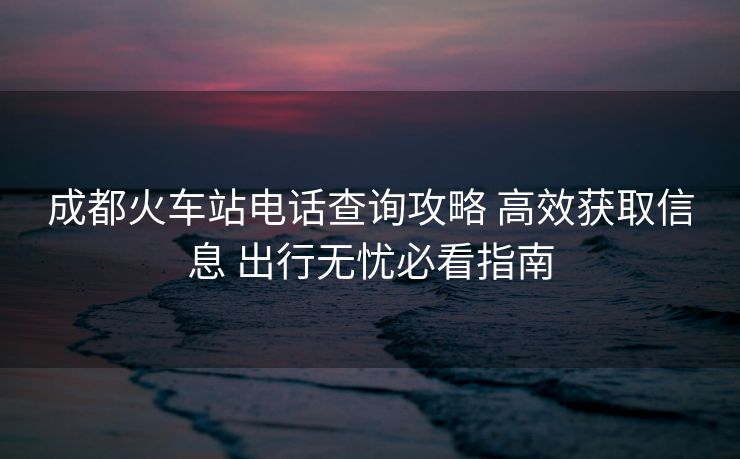 成都火车站电话查询攻略 高效获取信息 出行无忧必看指南 成都火车站电话查询攻略 高效获取信息 出行无忧必看指南
