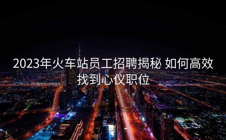 2023年火车站员工招聘揭秘 如何高效找到心仪职位