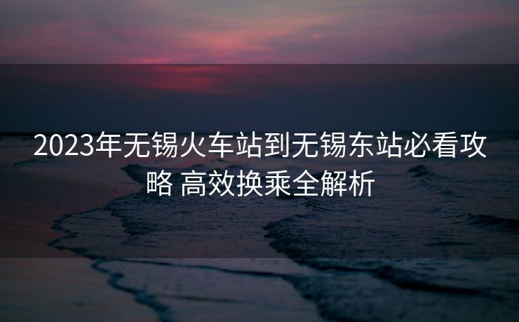 2023年无锡火车站到无锡东站必看攻略 高效换乘全解析