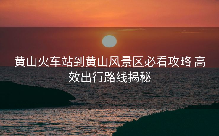 黄山火车站到黄山风景区必看攻略 高效出行路线揭秘