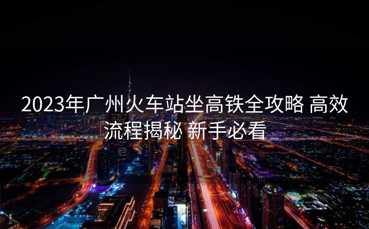 2023年广州火车站坐高铁全攻略 高效流程揭秘 新手必看