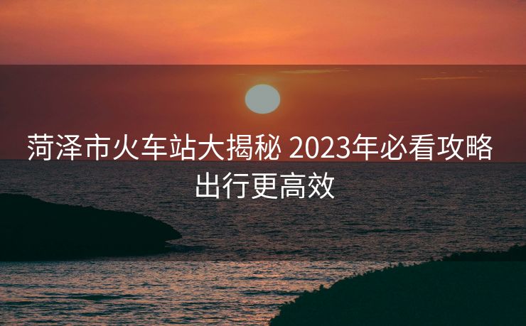 菏泽市火车站大揭秘 2023年必看攻略 出行更高效