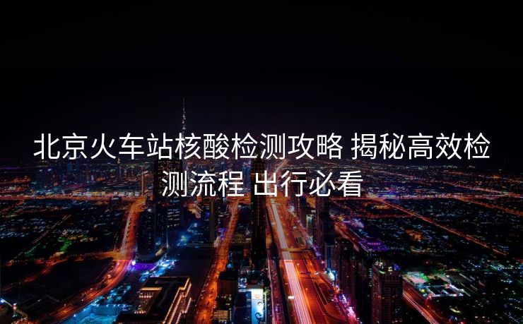 北京火车站核酸检测攻略 揭秘高效检测流程 出行必看