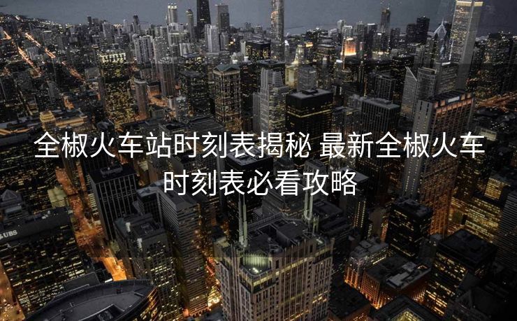 全椒火车站时刻表揭秘 最新全椒火车时刻表必看攻略