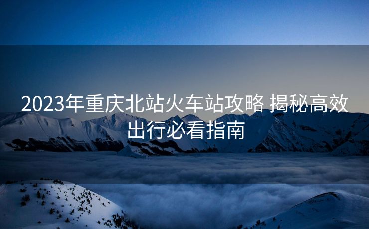 2023年重庆北站火车站攻略 揭秘高效出行必看指南