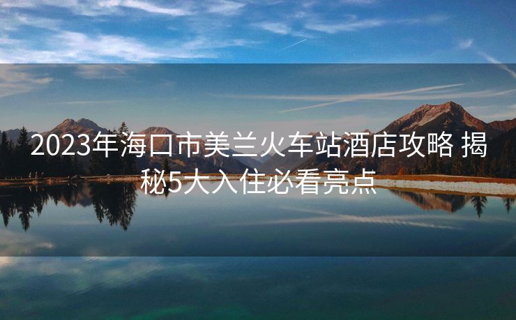 2023年海口市美兰火车站酒店攻略 揭秘5大入住必看亮点