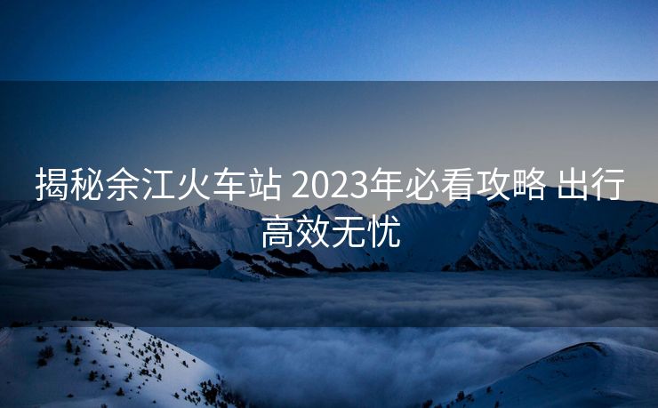 揭秘余江火车站 2023年必看攻略 出行高效无忧